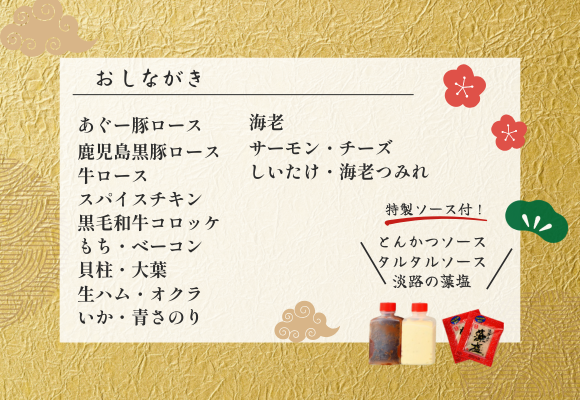 セット内容(12種類)
あぐー豚ロース/鹿児島黒豚ロース/牛ロース/スパイスチキン/黒毛和牛コロッケ/もち・ベーコン/貝柱・大葉/生ハム・オクラ/いか・青さのり/海老/サーモン・チーズ/しいたけ・海老つみれ
★秘伝の特製生とんかつソース、タルタルソース、淡路の藻塩付き