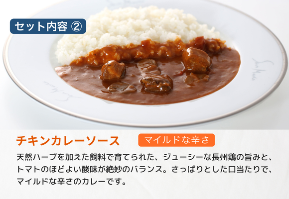 【セット内容_2】
チキンカレーソース　（マイルドな辛さ）
天然ハーブを加えた飼料で育てられた、ジューシーな長州鶏の旨みと、トマトのほどよい酸味が絶妙のバランス。さっぱりとした口当たりで、マイルドな辛さのカレーです。